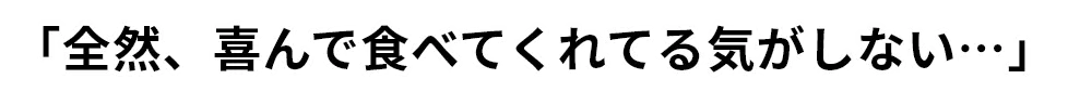 「全然、喜んで食べてくれてる気がしない…」