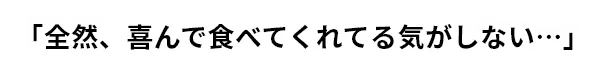 「全然、喜んで食べてくれてる気がしない…」