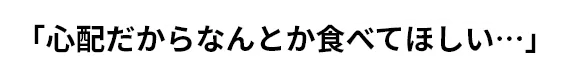 「心配だからなんとか食べてほしい…」